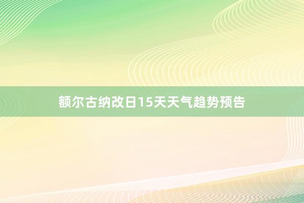 额尔古纳改日15天天气趋势预告